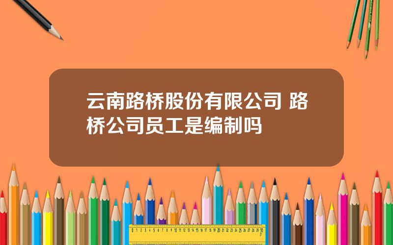 云南路桥股份有限公司 路桥公司员工是编制吗